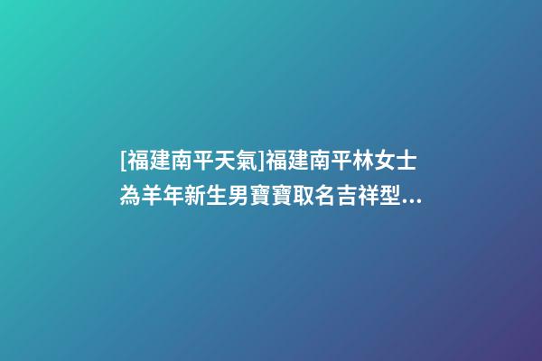 [福建南平天氣]福建南平林女士為羊年新生男寶寶取名吉祥型套餐-第1張-公司起名-玄機派
